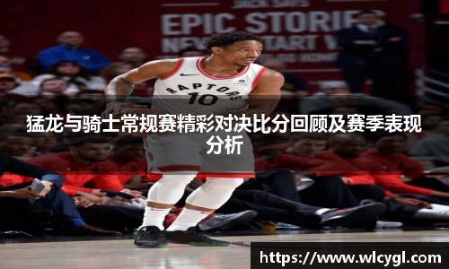 猛龙与骑士常规赛精彩对决比分回顾及赛季表现分析