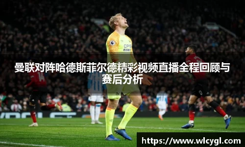 曼联对阵哈德斯菲尔德精彩视频直播全程回顾与赛后分析