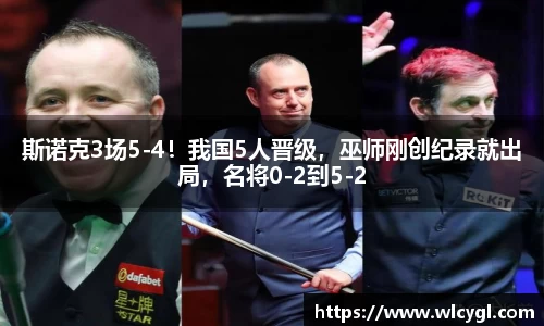 斯诺克3场5-4！我国5人晋级，巫师刚创纪录就出局，名将0-2到5-2